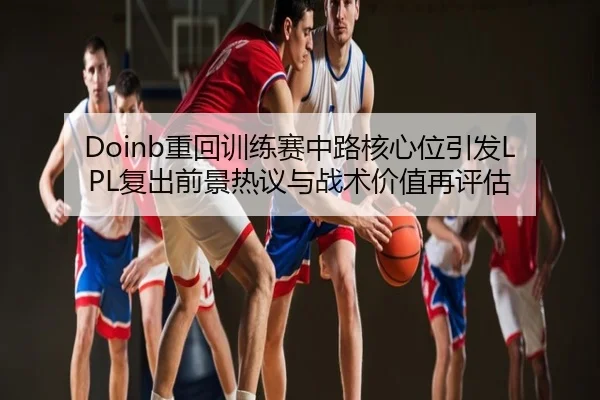 Doinb重回训练赛中路核心位引发LPL复出前景热议与战术价值再评估